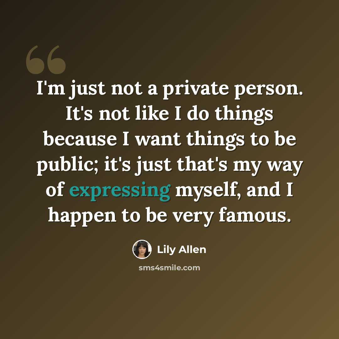 “I'm just not a private person. It's not like I do things because I want things to be public; it's just that's my way of expressing myself, and I happen to be very famous.” quote by Lily Allen