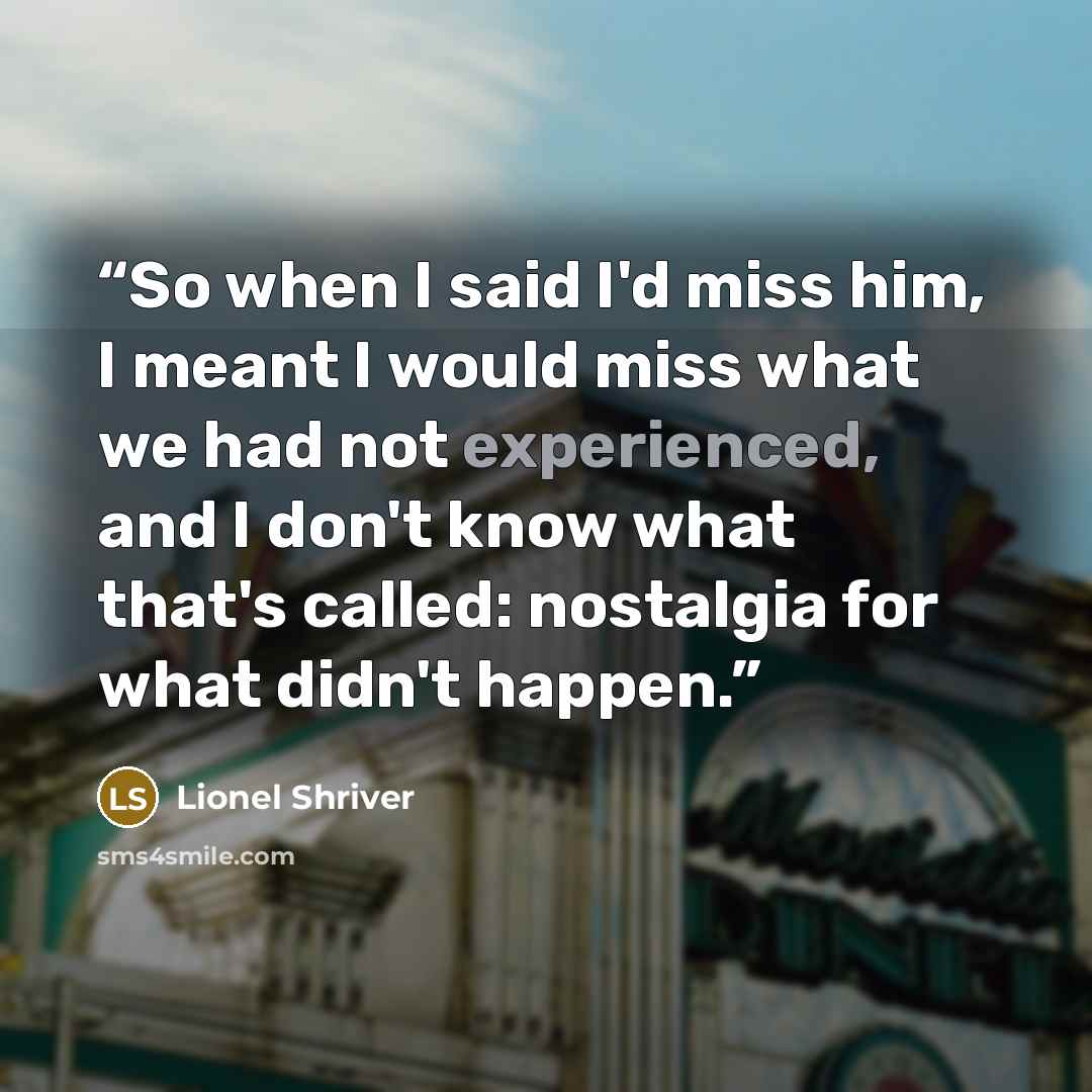 “So when I said I'd miss him, I meant I would miss what we had not experienced, and I don't know what that's called: nostalgia for what didn't happen.” quote by Lionel Shriver
