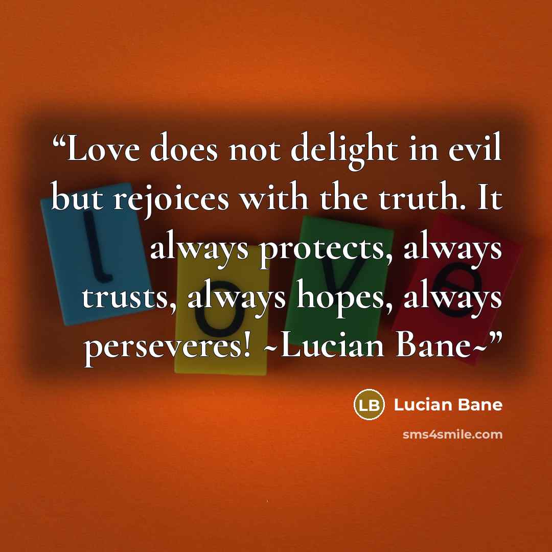 “Love does not delight in evil but rejoices with the truth. It always protects, always trusts, always hopes, always perseveres! ~Lucian Bane~” quote by Lucian Bane