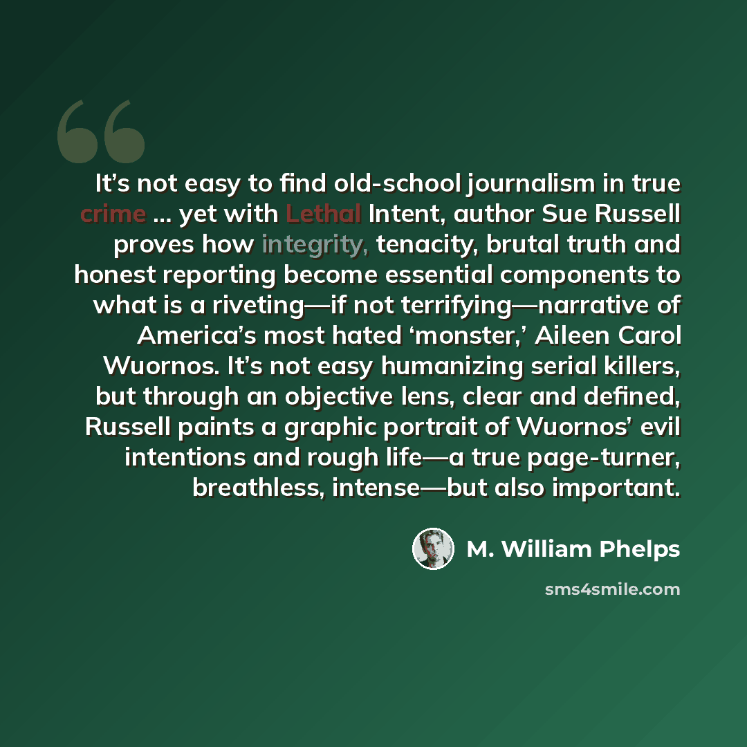 “It’s not easy to find old-school journalism in true crime … yet with Lethal Intent, author Sue Russell proves how integrity, tenacity, brutal truth and honest reporting become essential components to what is a riveting—if not terrifying—narrative of America’s most hated ‘monster,’ Aileen Carol…” quote by M. William Phelps