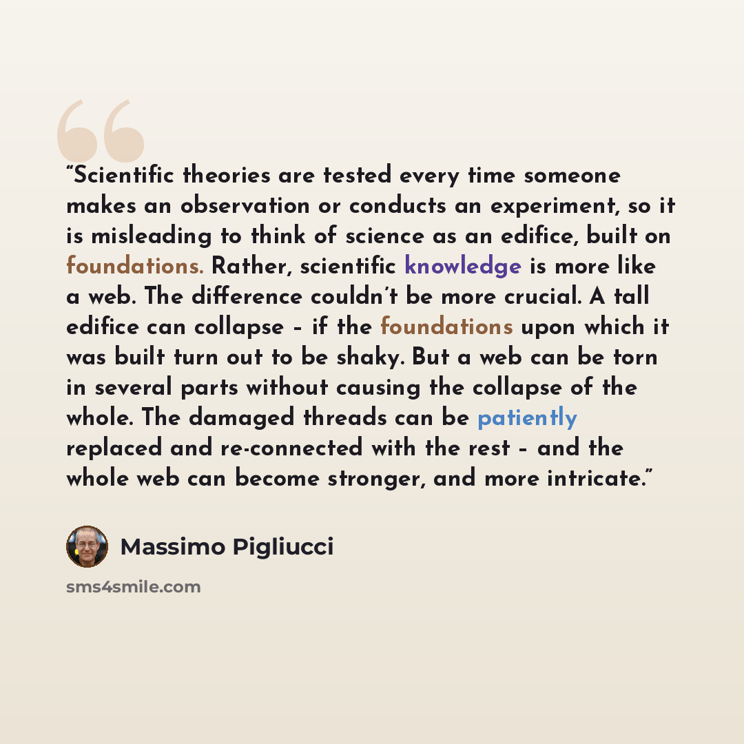 “Scientific theories are tested every time someone makes an observation or conducts an experiment, so it is misleading to think of science as an edifice, built on foundations. Rather, scientific knowledge is more like a web. The difference couldn’t be more crucial. A tall edifice can collapse – if…” quote by Massimo Pigliucci