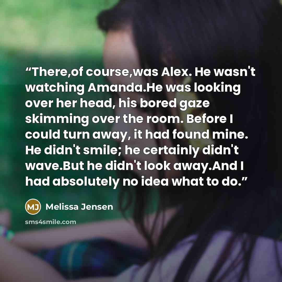 “There,of course,was Alex. He wasn't watching Amanda.He was looking over her head, his bored gaze skimming over the room. Before I could turn away, it had found mine. He didn't smile; he certainly didn't wave.But he didn't look away.And I had absolutely no idea what to do.” quote by Melissa Jensen