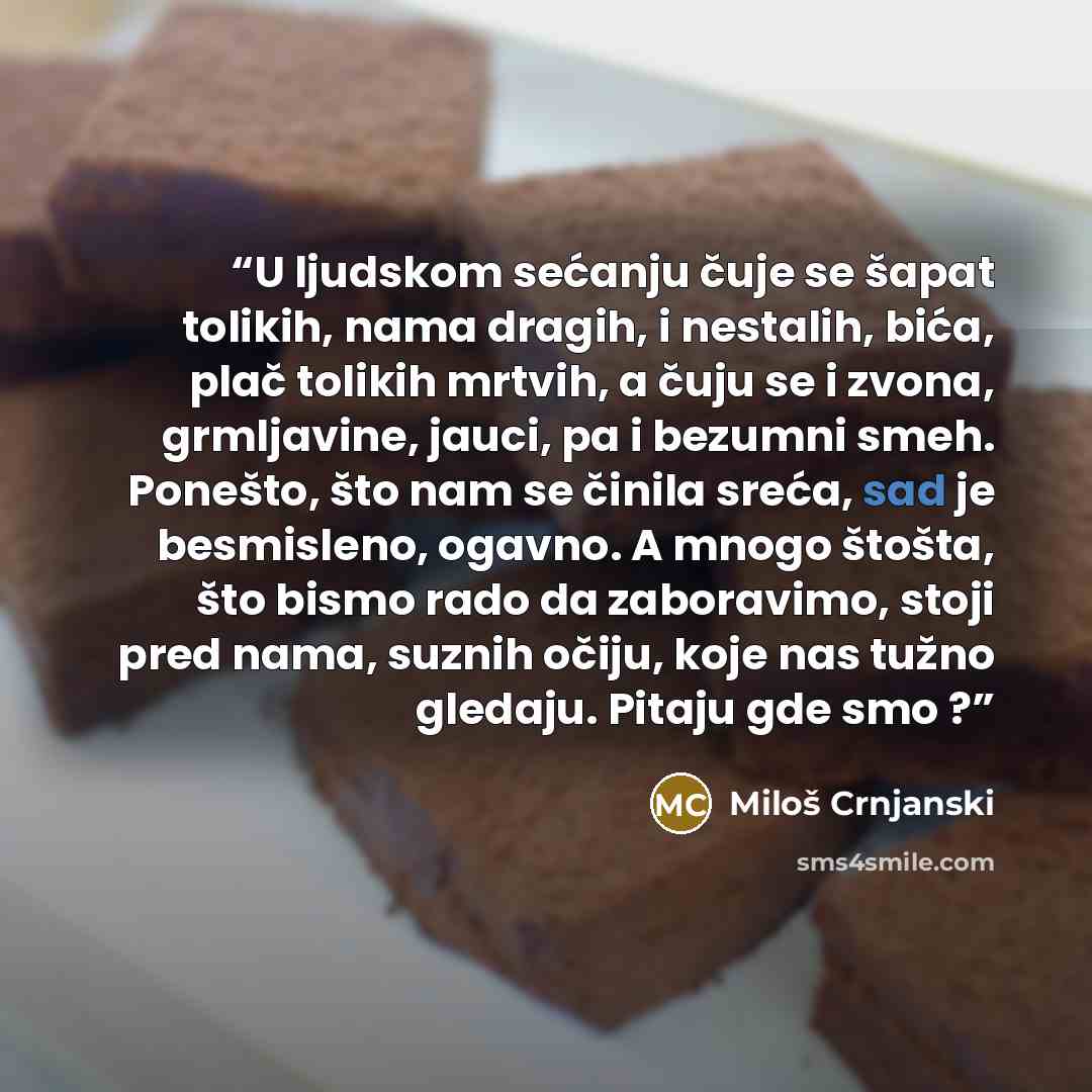 “U ljudskom sećanju čuje se šapat tolikih, nama dragih, i nestalih, bića, plač tolikih mrtvih, a čuju se i zvona, grmljavine, jauci, pa i bezumni smeh. Ponešto, što nam se činila sreća, sad je besmisleno, ogavno. A mnogo štošta, što bismo rado da zaboravimo, stoji pred nama, suznih očiju, koje nas…” quote by Miloš Crnjanski