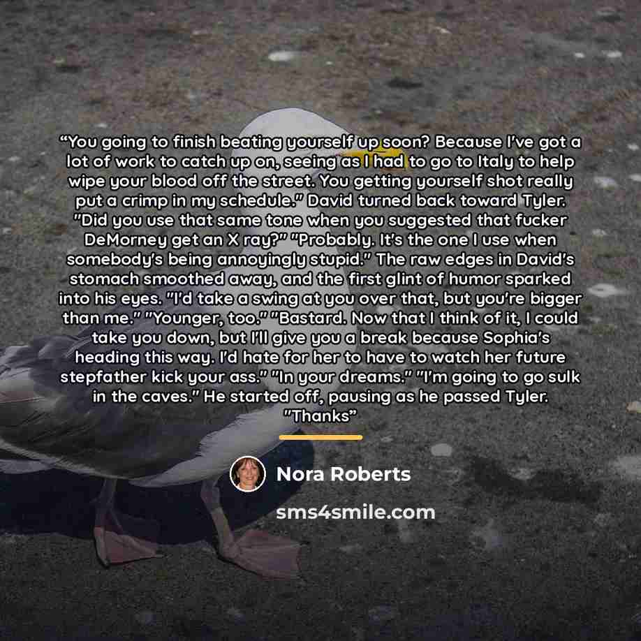“You going to finish beating yourself up soon? Because I've got a lot of work to catch up on, seeing as I had to go to Italy to help wipe your blood off the street. You getting yourself shot really put a crimp in my schedule." David turned back toward Tyler. "Did you use that same tone when you…” quote by Nora Roberts