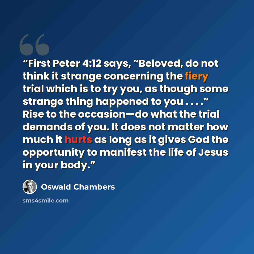 “First Peter 4:12 says, “Beloved, do not think it strange concerning the fiery trial which is to try you, as though some strange thing happened to you . . . .” Rise to the occasion—do what the trial demands of you. It does not matter how much it hurts as long as it gives God the opportunity to…” quote by Oswald Chambers