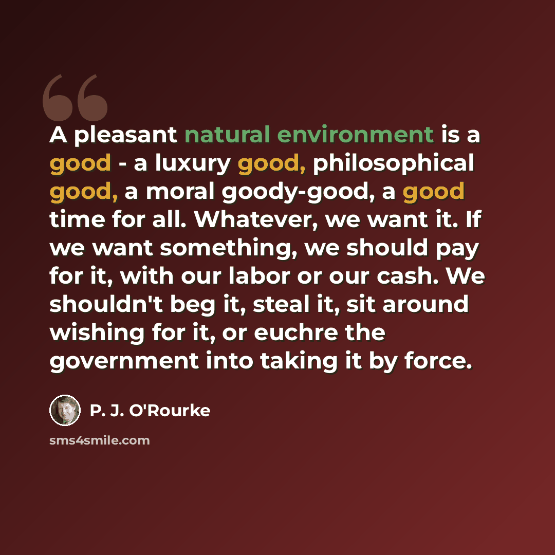 “A pleasant natural environment is a good - a luxury good, philosophical good, a moral goody-good, a good time for all. Whatever, we want it. If we want something, we should pay for it, with our labor or our cash. We shouldn't beg it, steal it, sit around wishing for it, or euchre the government…” quote by P. J. O'Rourke