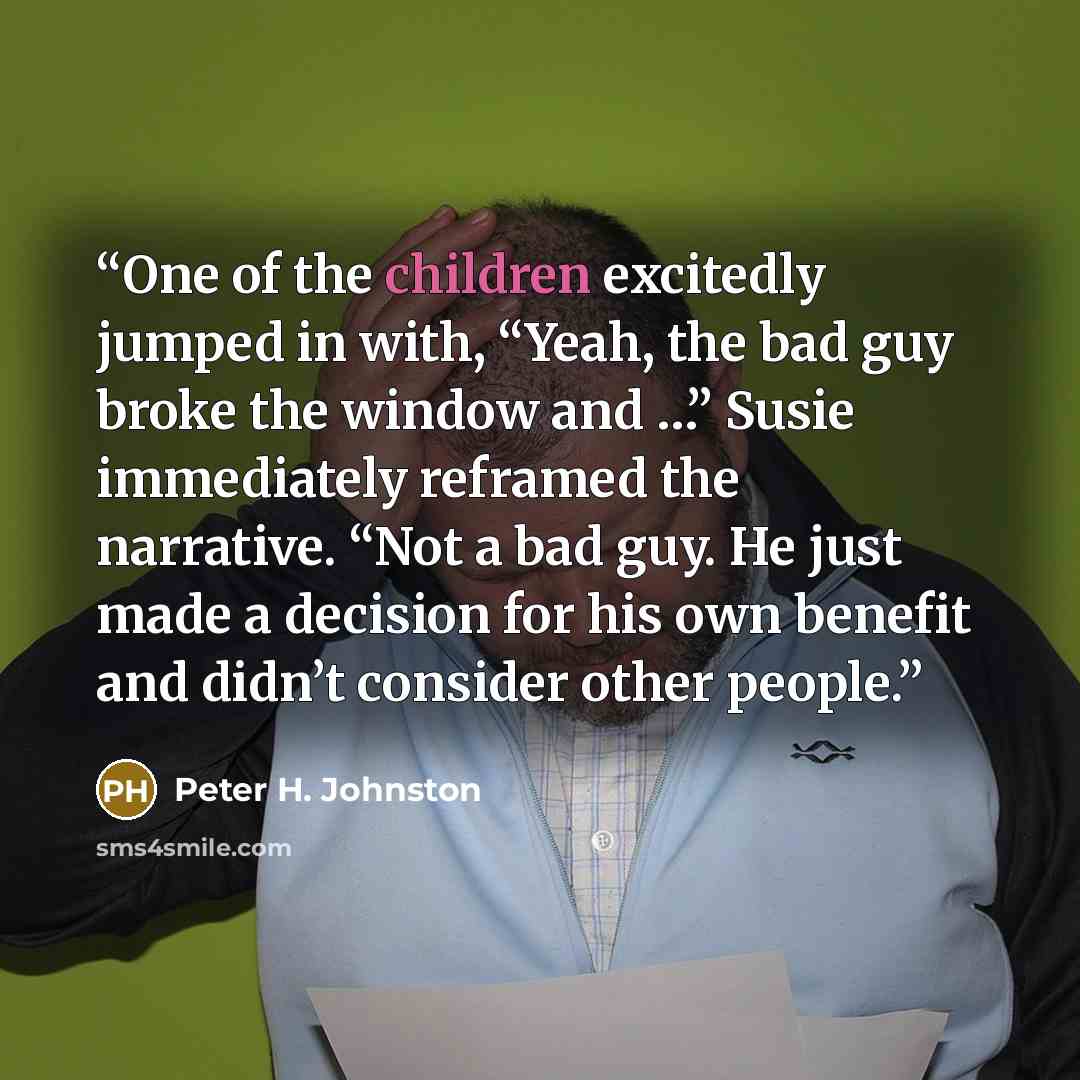 “One of the children excitedly jumped in with, “Yeah, the bad guy broke the window and …” Susie immediately reframed the narrative. “Not a bad guy. He just made a decision for his own benefit and didn’t consider other people.” quote by Peter H. Johnston