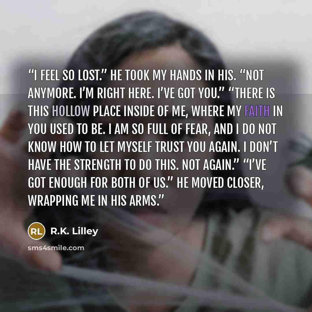 “I feel so lost.” He took my hands in his. “Not anymore. I’m right here. I’ve got you.” “There is this hollow place inside of me, where my faith in you used to be. I am so full of fear, and I do not know how to let myself trust you again. I don’t have the strength to do this. Not again.” “I’ve got…” quote by R.K. Lilley