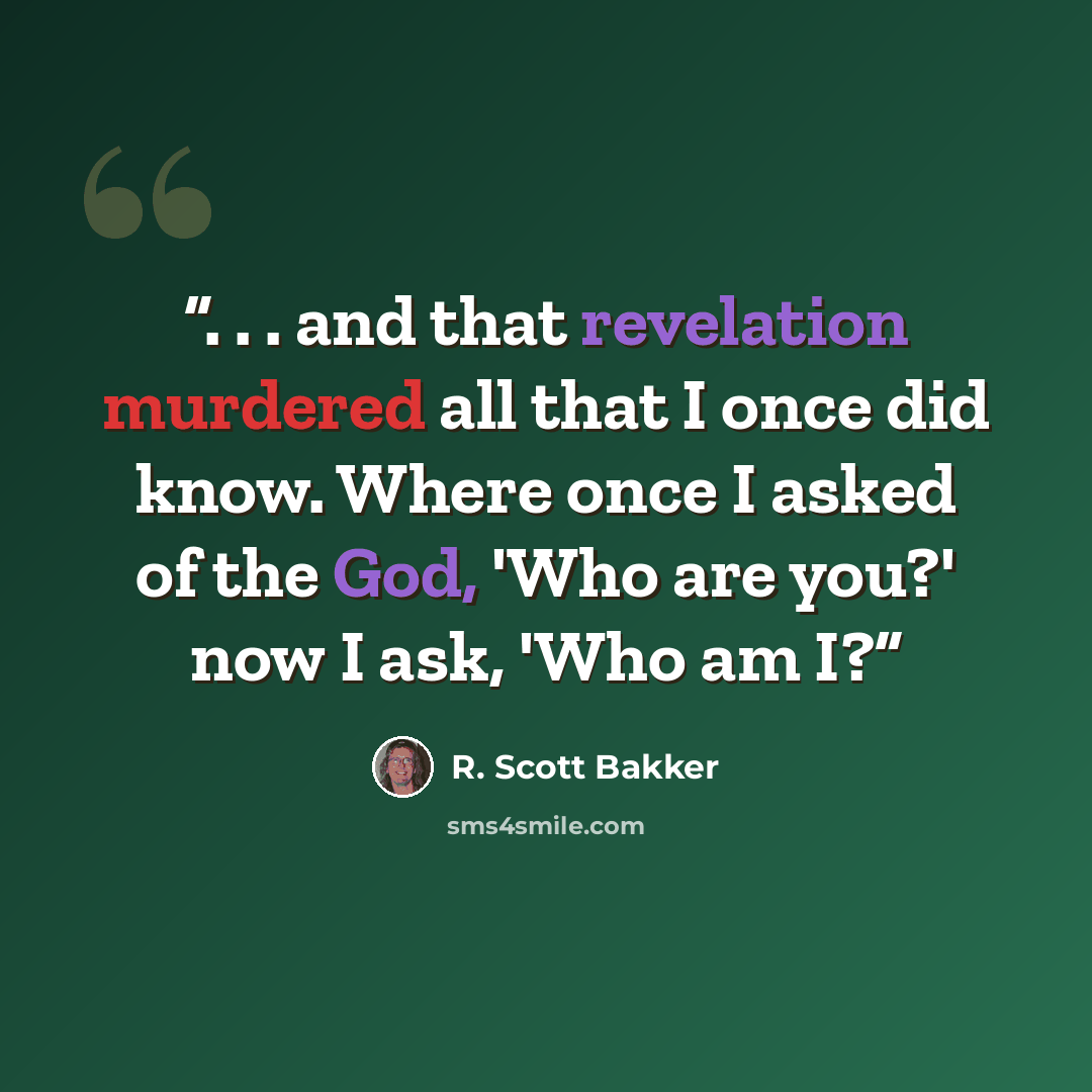 “. . . and that revelation murdered all that I once did know. Where once I asked of the God, 'Who are you?' now I ask, 'Who am I?” quote by R. Scott Bakker