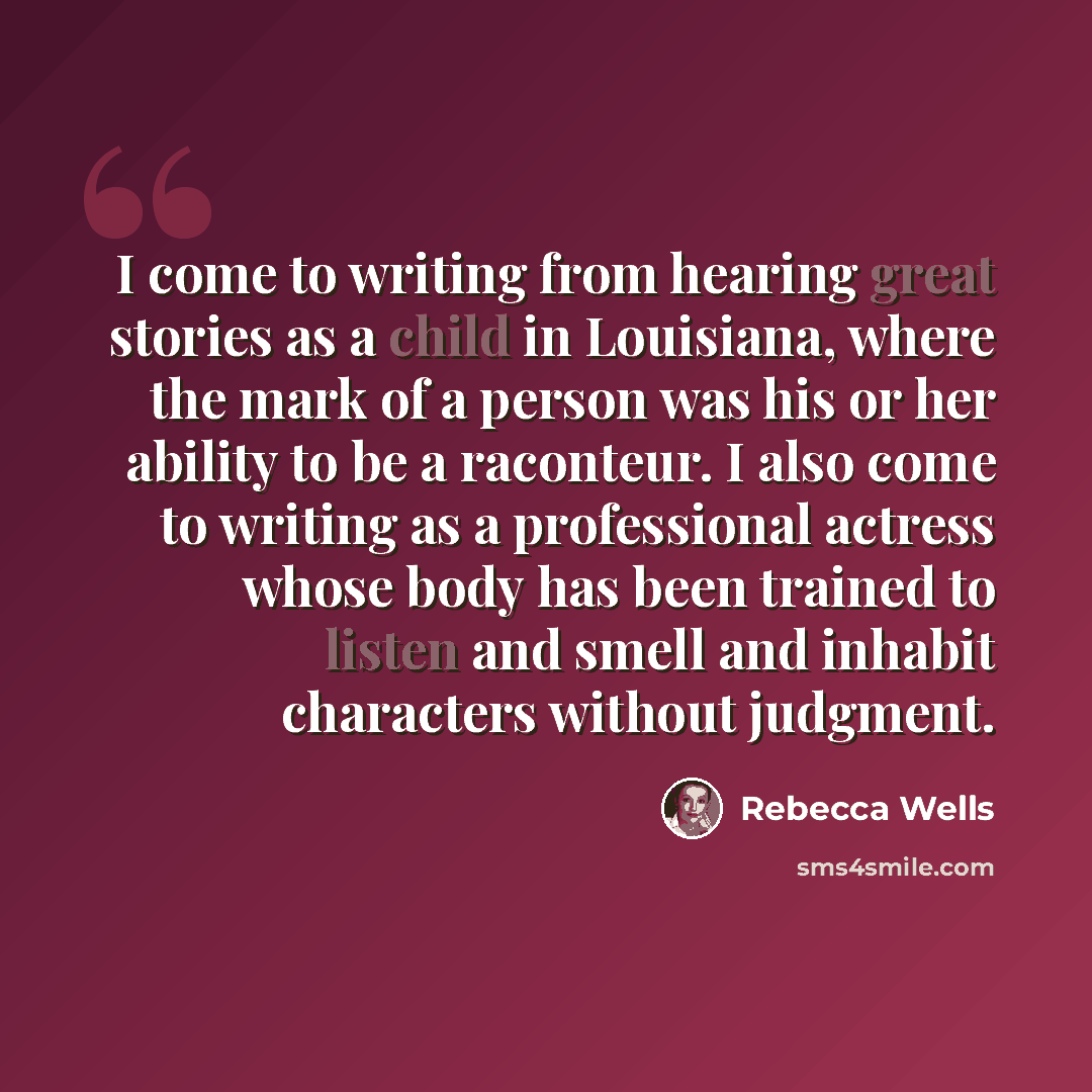 “I come to writing from hearing great stories as a child in Louisiana, where the mark of a person was his or her ability to be a raconteur. I also come to writing as a professional actress whose body has been trained to listen and smell and inhabit characters without judgment.” quote by Rebecca Wells