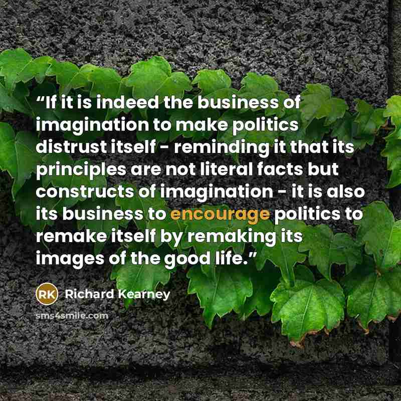 “If it is indeed the business of imagination to make politics distrust itself - reminding it that its principles are not literal facts but constructs of imagination - it is also its business to encourage politics to remake itself by remaking its images of the good life.” quote by Richard Kearney