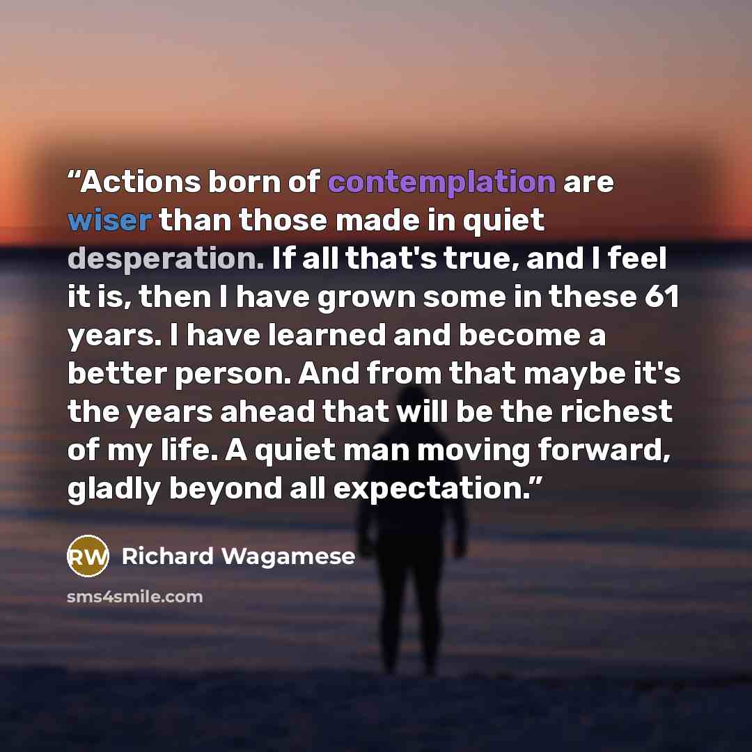 “Actions born of contemplation are wiser than those made in quiet desperation. If all that's true, and I feel it is, then I have grown some in these 61 years. I have learned and become a better person. And from that maybe it's the years ahead that will be the richest of my life. A quiet man moving…” quote by Richard Wagamese