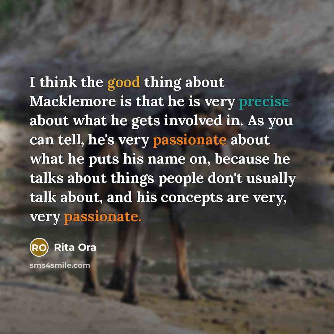 “I think the good thing about Macklemore is that he is very precise about what he gets involved in. As you can tell, he's very passionate about what he puts his name on, because he talks about things people don't usually talk about, and his concepts are very, very passionate.” quote by Rita Ora