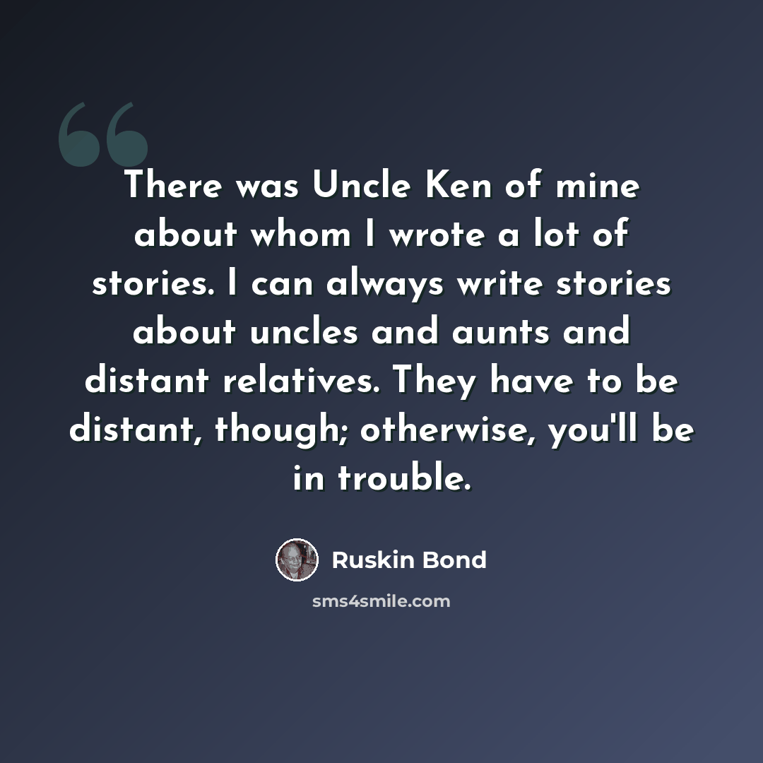 “There was Uncle Ken of mine about whom I wrote a lot of stories. I can always write stories about uncles and aunts and distant relatives. They have to be distant, though; otherwise, you'll be in trouble.” quote by Ruskin Bond