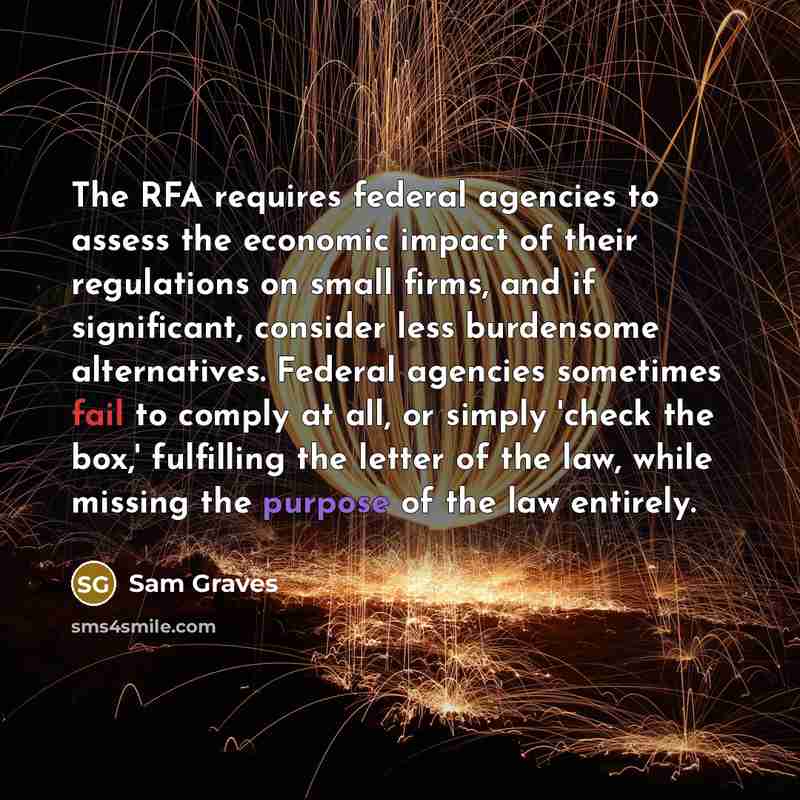 “The RFA requires federal agencies to assess the economic impact of their regulations on small firms, and if significant, consider less burdensome alternatives. Federal agencies sometimes fail to comply at all, or simply 'check the box,' fulfilling the letter of the law, while missing the purpose…” quote by Sam Graves