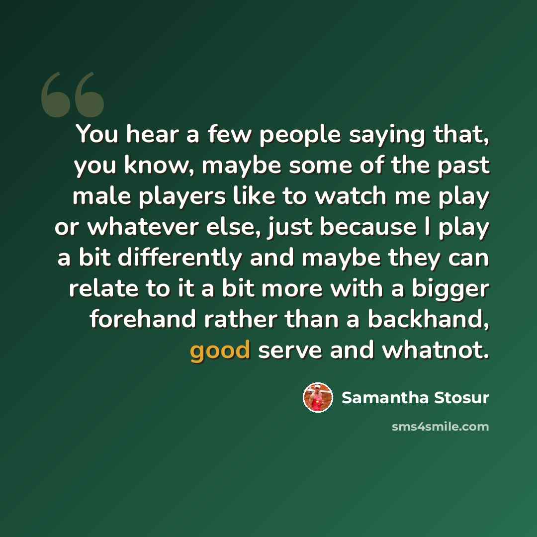“You hear a few people saying that, you know, maybe some of the past male players like to watch me play or whatever else, just because I play a bit differently and maybe they can relate to it a bit more with a bigger forehand rather than a backhand, good serve and whatnot.” quote by Samantha Stosur