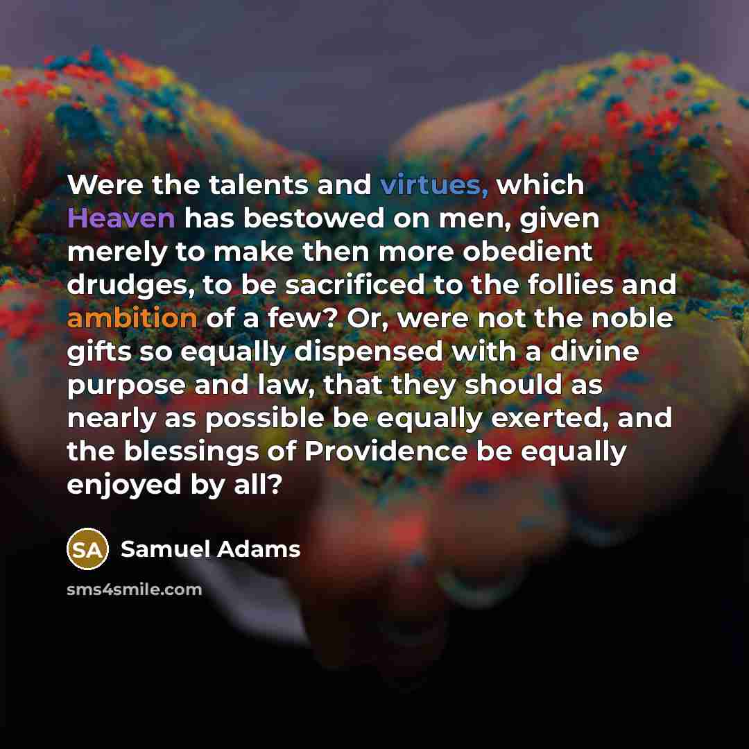 “Were the talents and virtues, which Heaven has bestowed on men, given merely to make then more obedient drudges, to be sacrificed to the follies and ambition of a few? Or, were not the noble gifts so equally dispensed with a divine purpose and law, that they should as nearly as possible be equally…” quote by Samuel Adams