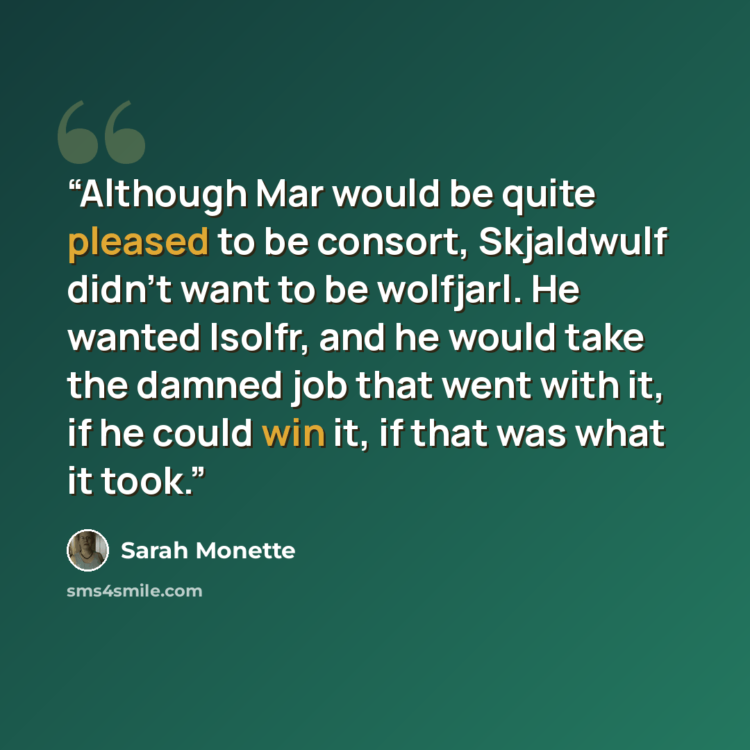 “Although Mar would be quite pleased to be consort, Skjaldwulf didn't want to be wolfjarl. He wanted Isolfr, and he would take the damned job that went with it, if he could win it, if that was what it took.” quote by Sarah Monette