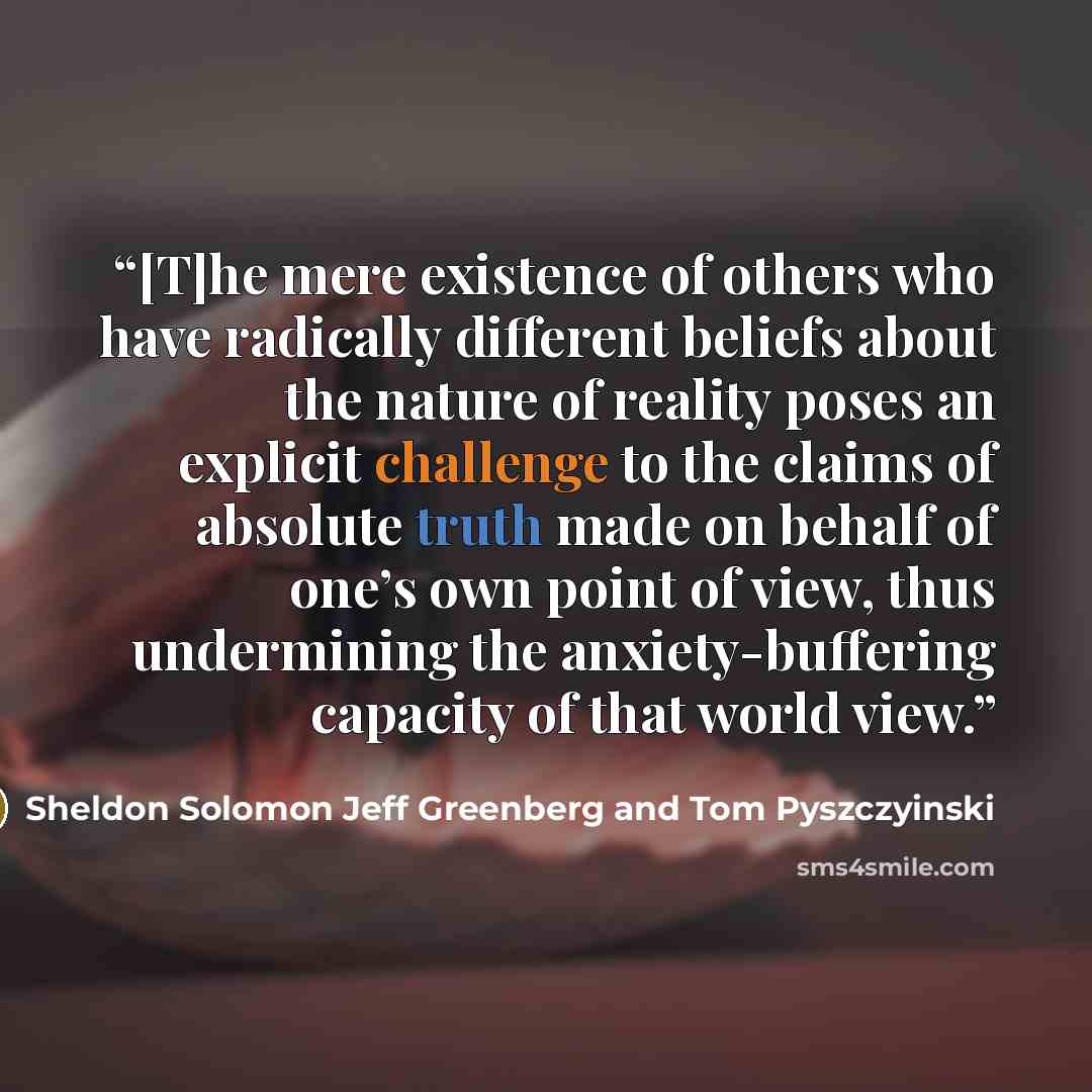 “[T]he mere existence of others who have radically different beliefs about the nature of reality poses an explicit challenge to the claims of absolute truth made on behalf of one’s own point of view, thus undermining the anxiety-buffering capacity of that world view.” quote by Sheldon Solomon Jeff Greenberg and Tom Pyszczyinski