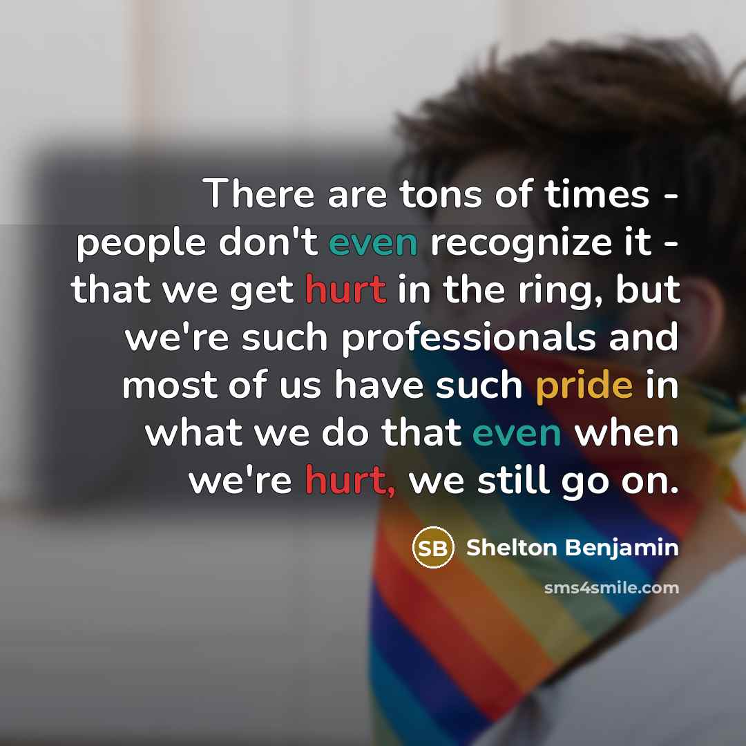 “There are tons of times - people don't even recognize it - that we get hurt in the ring, but we're such professionals and most of us have such pride in what we do that even when we're hurt, we still go on.” quote by Shelton Benjamin