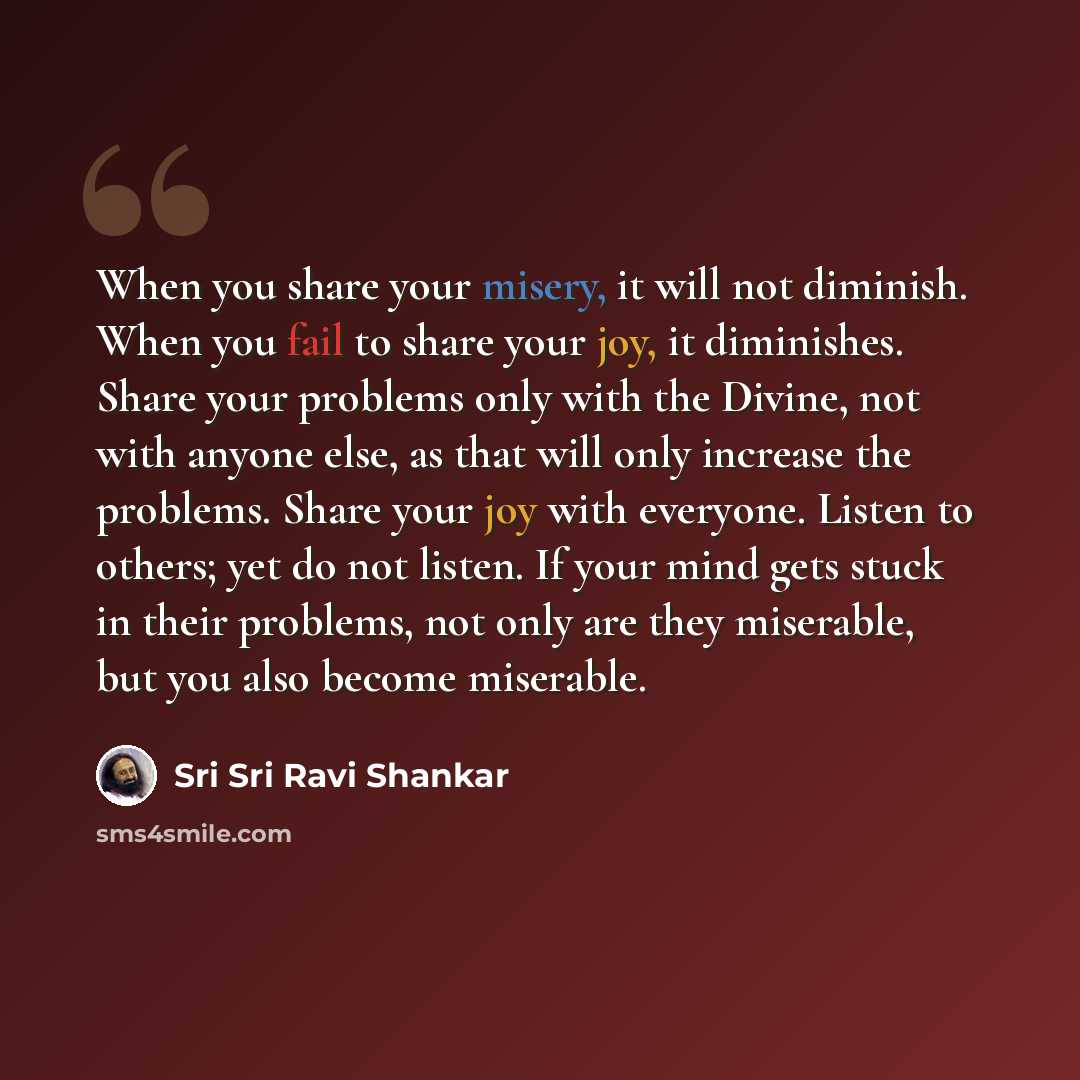“When you share your misery, it will not diminish. When you fail to share your joy, it diminishes. Share your problems only with the Divine, not with anyone else, as that will only increase the problems. Share your joy with everyone. Listen to others; yet do not listen. If your mind gets stuck in…” quote by Sri Sri Ravi Shankar