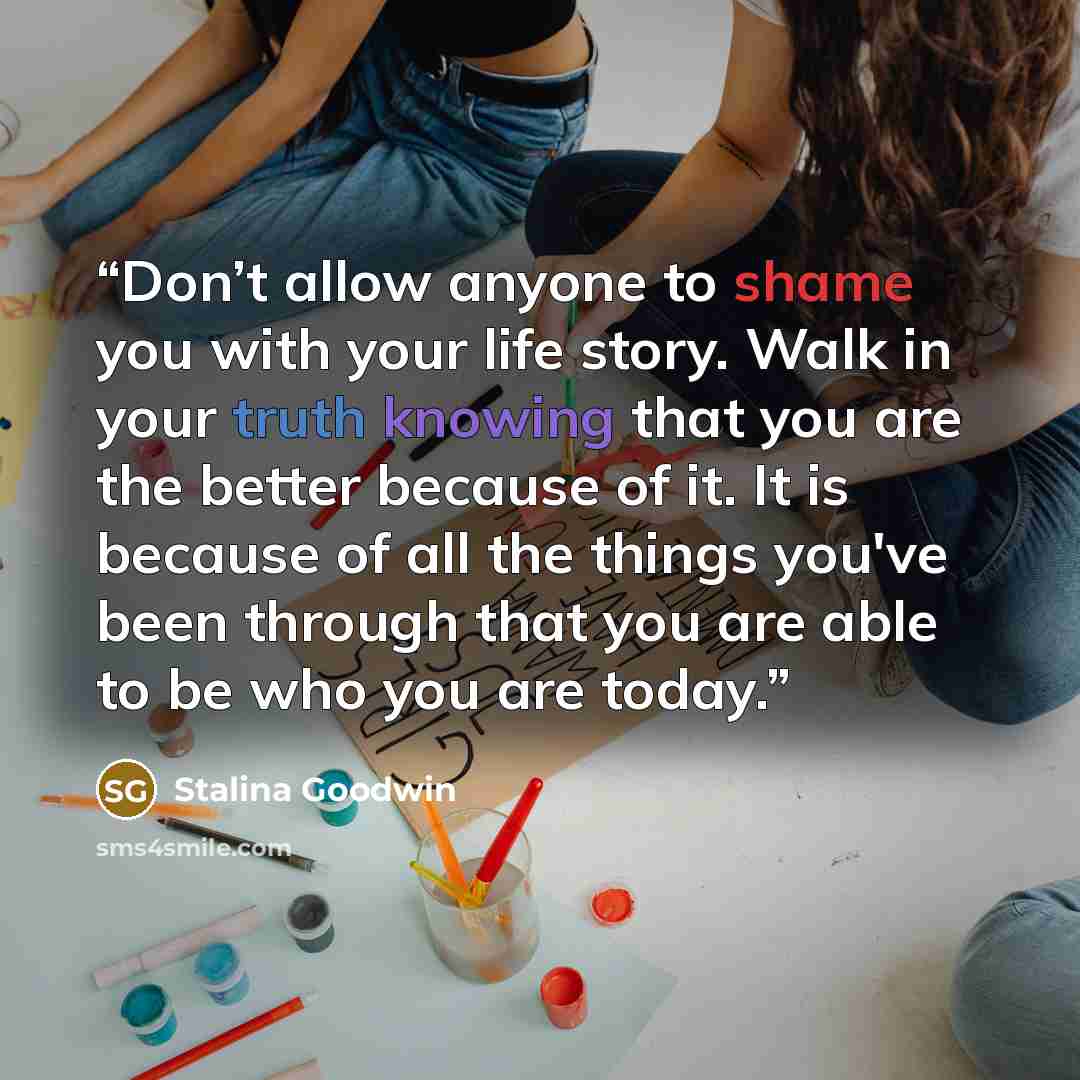 “Don’t allow anyone to shame you with your life story. Walk in your truth knowing that you are the better because of it. It is because of all the things you've been through that you are able to be who you are today.” quote by Stalina Goodwin
