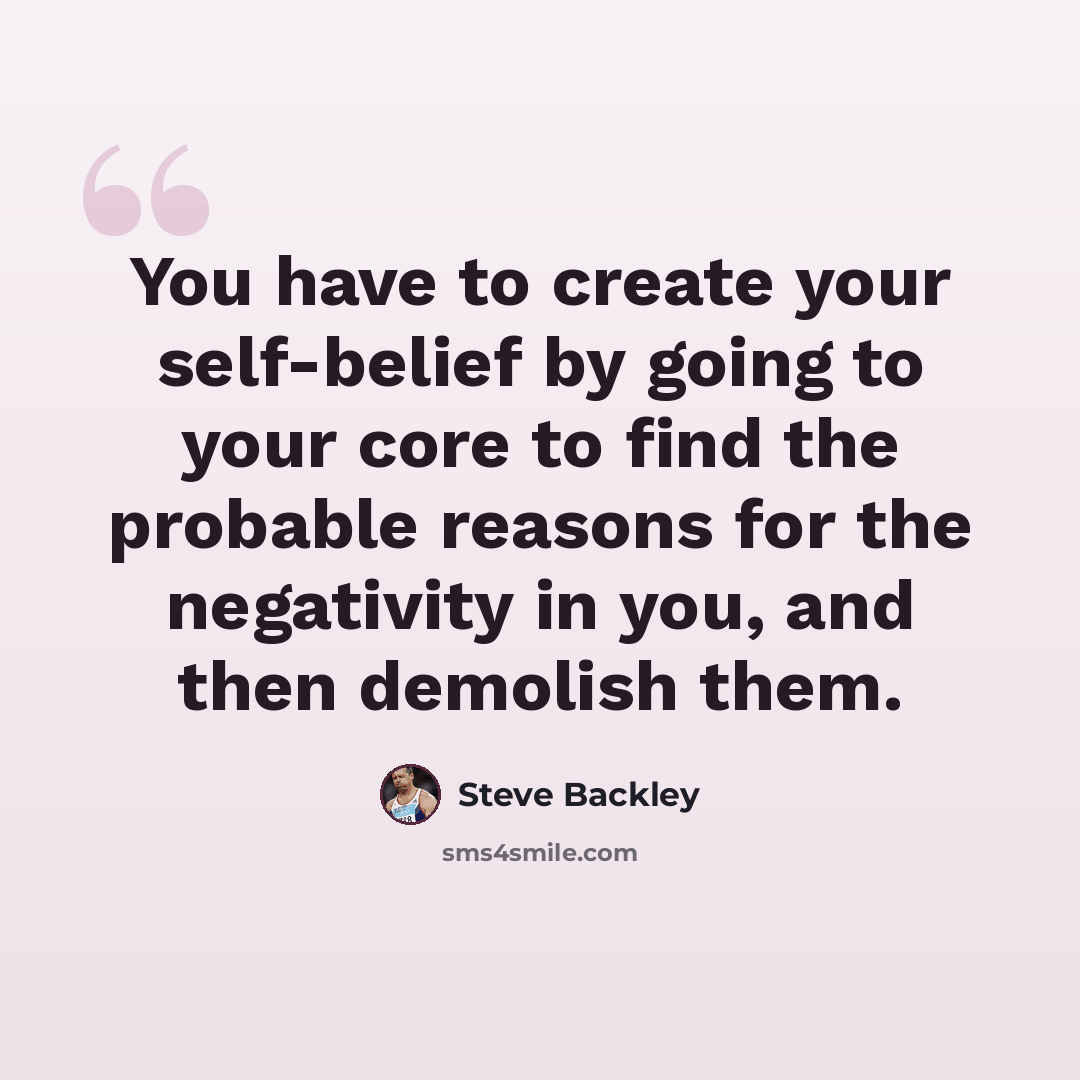 “You have to create your self-belief by going to your core to find the probable reasons for the negativity in you, and then demolish them.” quote by Steve Backley