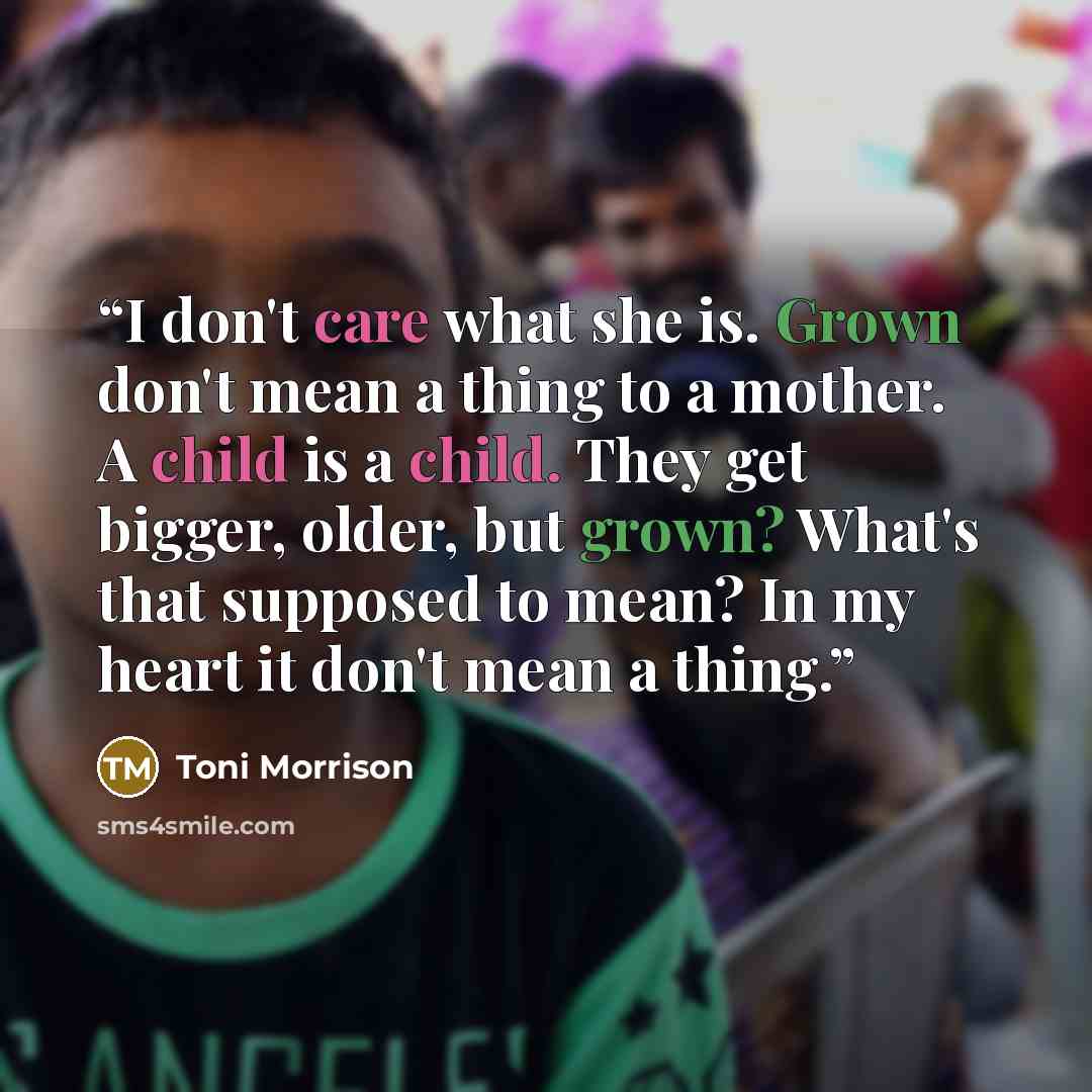 “I don't care what she is. Grown don't mean a thing to a mother. A child is a child. They get bigger, older, but grown? What's that supposed to mean? In my heart it don't mean a thing.” quote by Toni Morrison