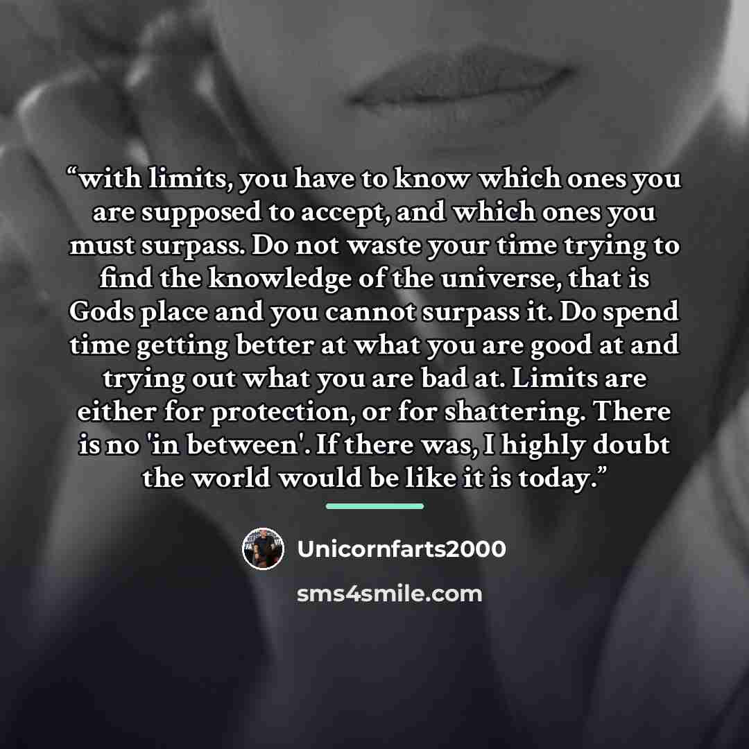“with limits, you have to know which ones you are supposed to accept, and which ones you must surpass. Do not waste your time trying to find the knowledge of the universe, that is Gods place and you cannot surpass it. Do spend time getting better at what you are good at and trying out what you are…” quote by Unicornfarts2000