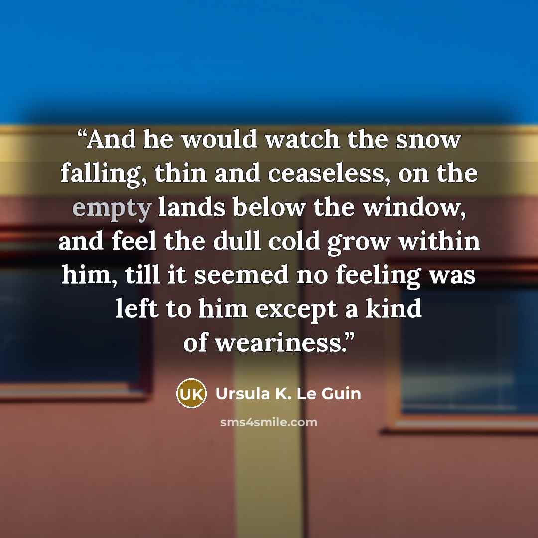 “And he would watch the snow falling, thin and ceaseless, on the empty lands below the window, and feel the dull cold grow within him, till it seemed no feeling was left to him except a kind of weariness.” quote by Ursula K. Le Guin