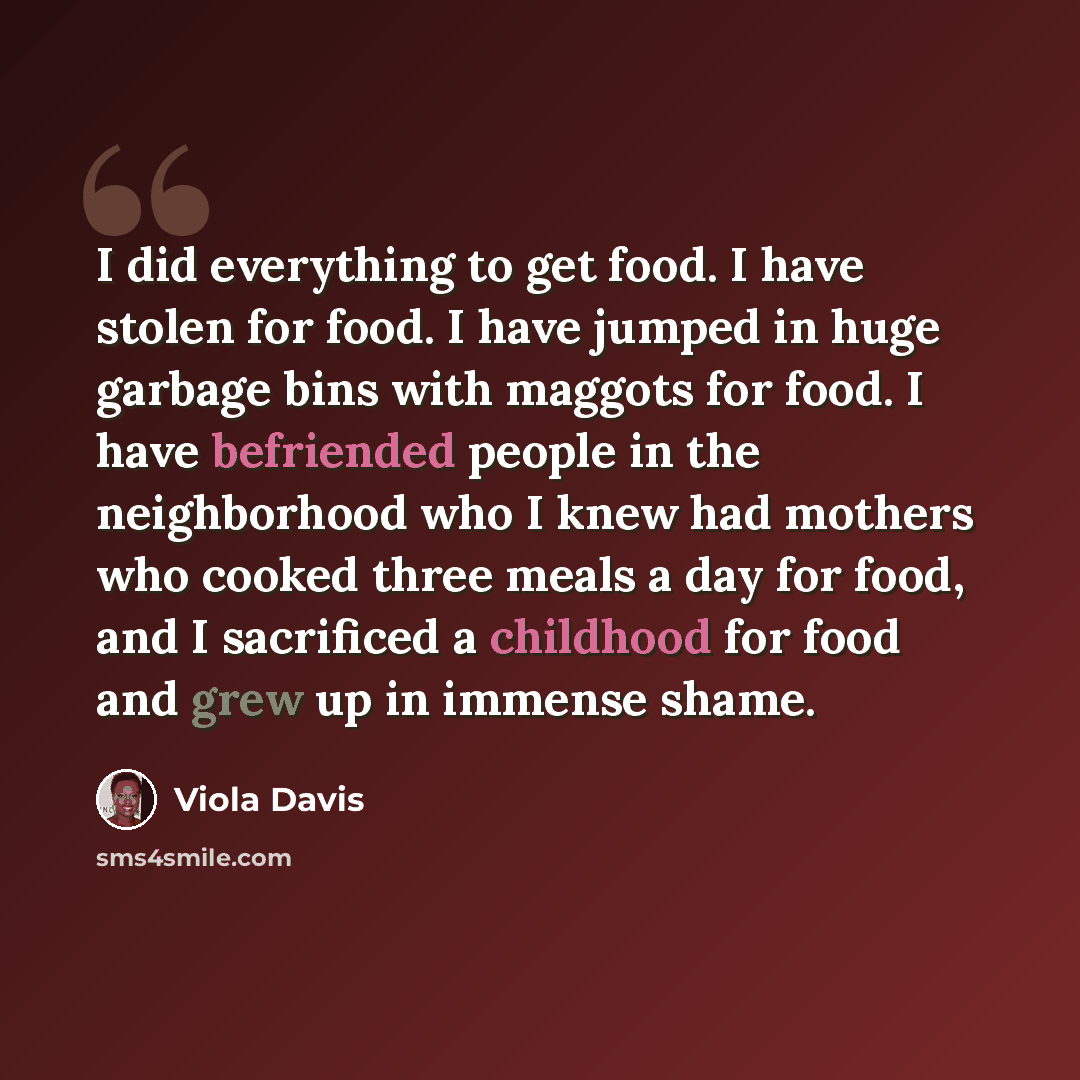 “I did everything to get food. I have stolen for food. I have jumped in huge garbage bins with maggots for food. I have befriended people in the neighborhood who I knew had mothers who cooked three meals a day for food, and I sacrificed a childhood for food and grew up in immense shame.” quote by Viola Davis