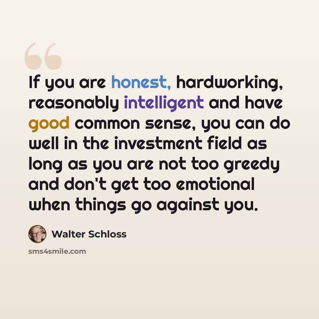 “If you are honest, hardworking, reasonably intelligent and have good common sense, you can do well in the investment field as long as you are not too greedy and don't get too emotional when things go against you.” quote by Walter Schloss