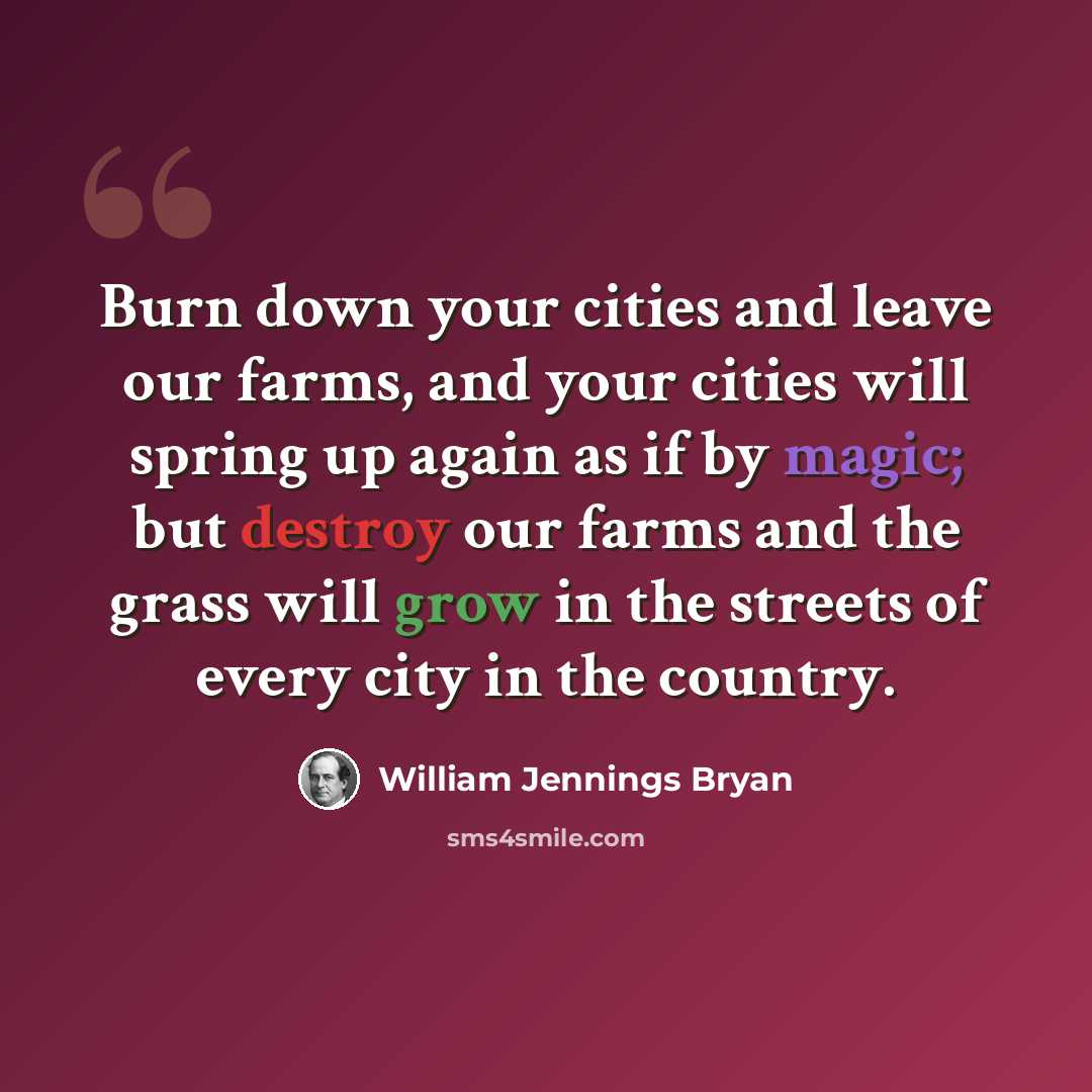 “Burn down your cities and leave our farms, and your cities will spring up again as if by magic; but destroy our farms and the grass will grow in the streets of every city in the country.” quote by William Jennings Bryan