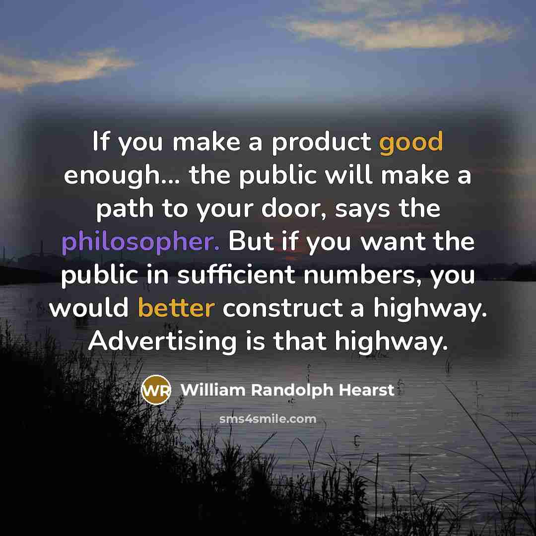 “If you make a product good enough... the public will make a path to your door, says the philosopher. But if you want the public in sufficient numbers, you would better construct a highway. Advertising is that highway.” quote by William Randolph Hearst