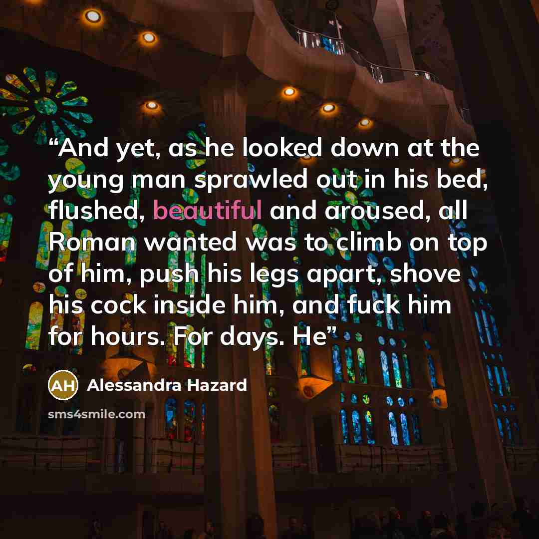 “And yet, as he looked down at the young man sprawled out in his bed, flushed, beautiful and aroused, all Roman wanted was to climb on top of him, push his legs apart, shove his cock inside him, and fuck him for hours. For days. He” quote by Alessandra Hazard