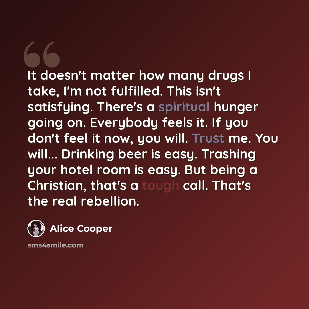 “It doesn't matter how many drugs I take, I'm not fulfilled. This isn't satisfying. There's a spiritual hunger going on. Everybody feels it. If you don't feel it now, you will. Trust me. You will... Drinking beer is easy. Trashing your hotel room is easy. But being a Christian, that's a tough call…” quote by Alice Cooper