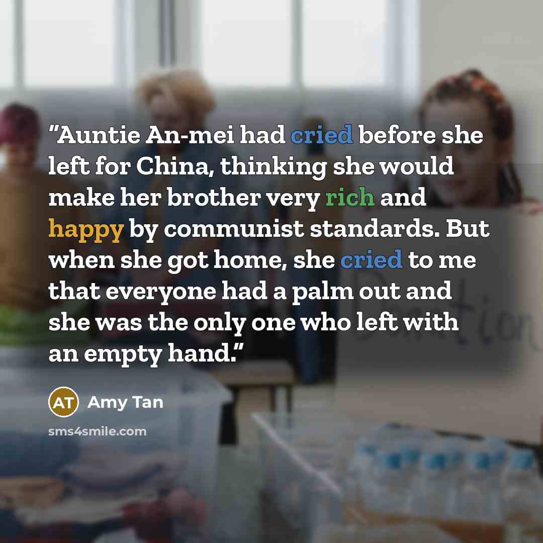 “Auntie An-mei had cried before she left for China, thinking she would make her brother very rich and happy by communist standards. But when she got home, she cried to me that everyone had a palm out and she was the only one who left with an empty hand.” quote by Amy Tan