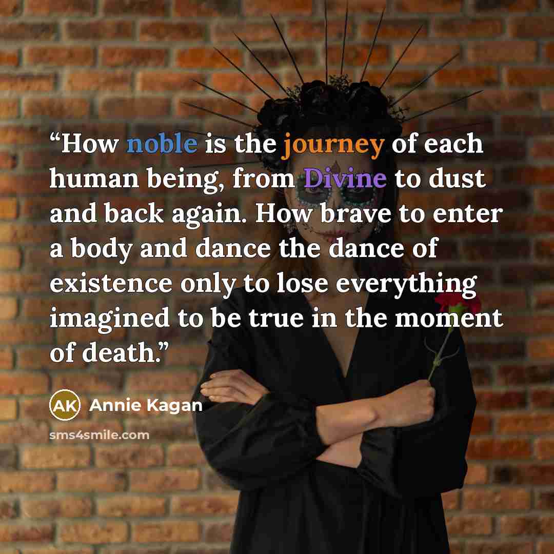 “How noble is the journey of each human being, from Divine to dust and back again. How brave to enter a body and dance the dance of existence only to lose everything imagined to be true in the moment of death.” quote by Annie Kagan