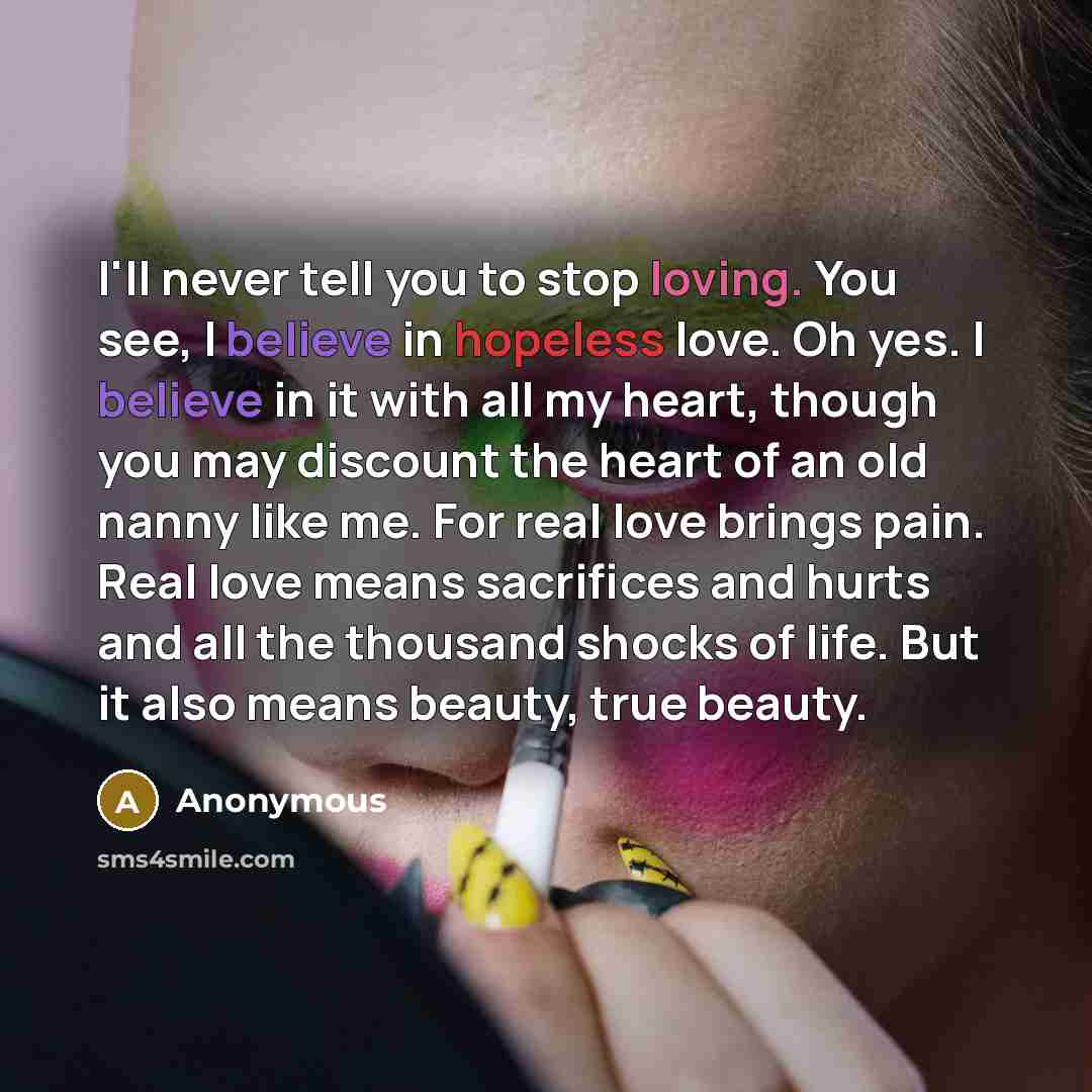 “I'll never tell you to stop loving. You see, I believe in hopeless love. Oh yes. I believe in it with all my heart, though you may discount the heart of an old nanny like me. For real love brings pain. Real love means sacrifices and hurts and all the thousand shocks of life. But it also means…” quote by Anonymous