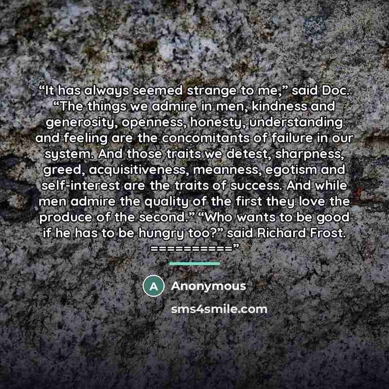 “It has always seemed strange to me,” said Doc. “The things we admire in men, kindness and generosity, openness, honesty, understanding and feeling are the concomitants of failure in our system. And those traits we detest, sharpness, greed, acquisitiveness, meanness, egotism and self-interest are…” quote by Anonymous