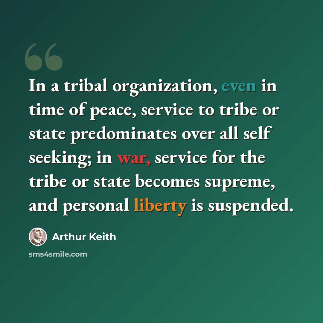 “In a tribal organization, even in time of peace, service to tribe or state predominates over all self seeking; in war, service for the tribe or state becomes supreme, and personal liberty is suspended.” quote by Arthur Keith