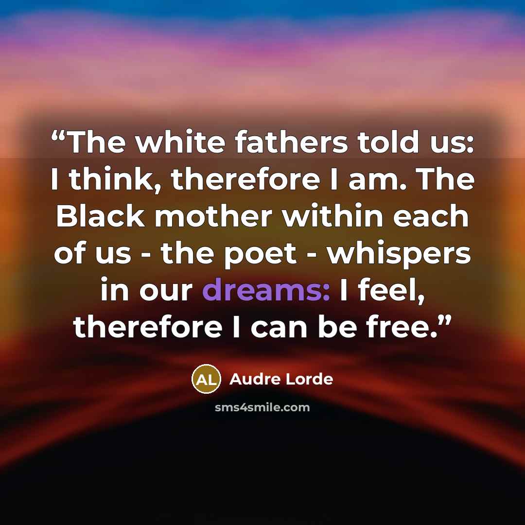 “The white fathers told us: I think, therefore I am. The Black mother within each of us - the poet - whispers in our dreams: I feel, therefore I can be free.” quote by Audre Lorde