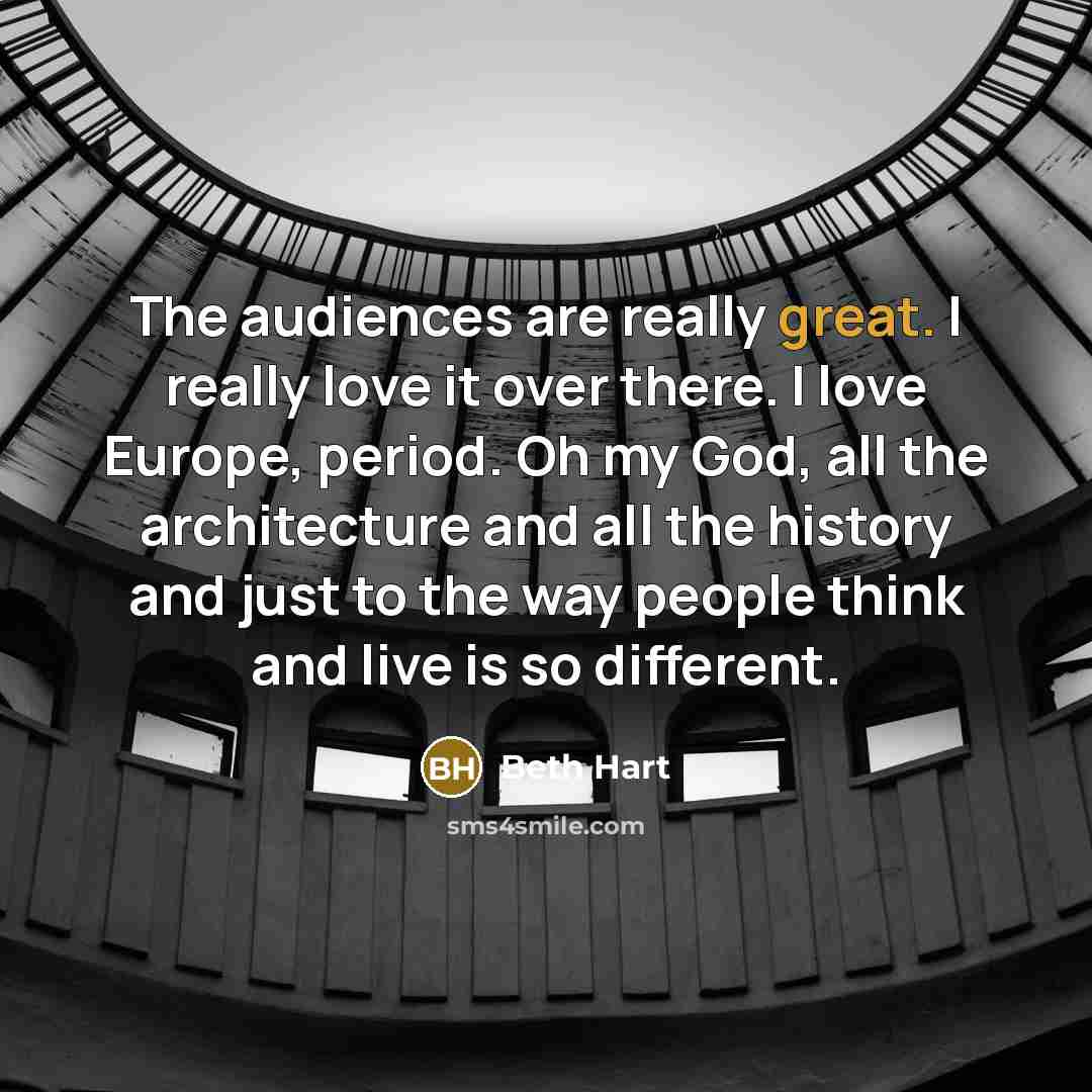 “The audiences are really great. I really love it over there. I love Europe, period. Oh my God, all the architecture and all the history and just to the way people think and live is so different.” quote by Beth Hart
