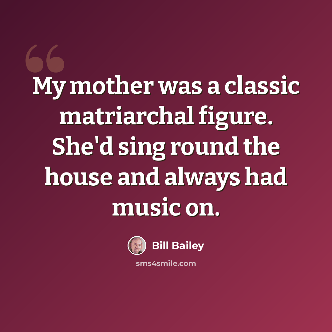 “My mother was a classic matriarchal figure. She'd sing round the house and always had music on.” quote by Bill Bailey