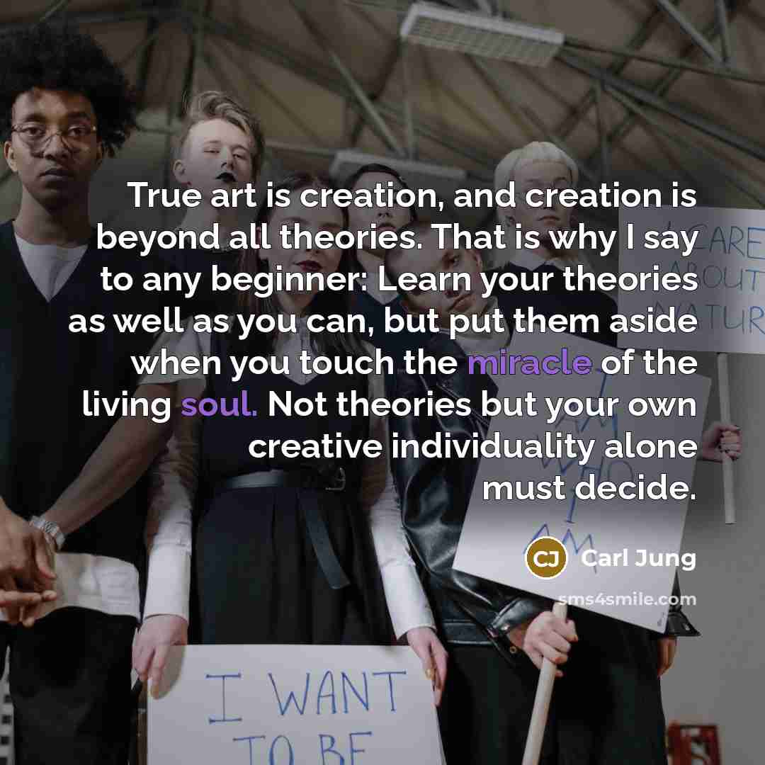 “True art is creation, and creation is beyond all theories. That is why I say to any beginner: Learn your theories as well as you can, but put them aside when you touch the miracle of the living soul. Not theories but your own creative individuality alone must decide.” quote by Carl Jung