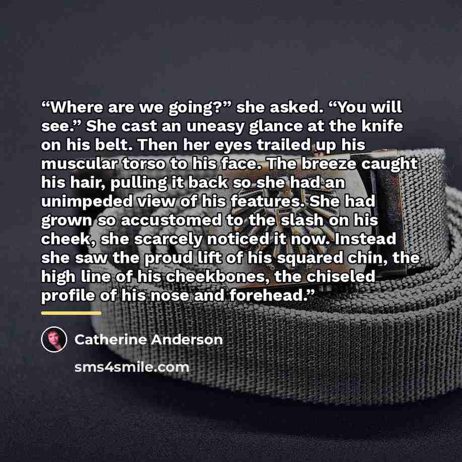 “Where are we going?” she asked. “You will see.” She cast an uneasy glance at the knife on his belt. Then her eyes trailed up his muscular torso to his face. The breeze caught his hair, pulling it back so she had an unimpeded view of his features. She had grown so accustomed to the slash on his…” quote by Catherine Anderson