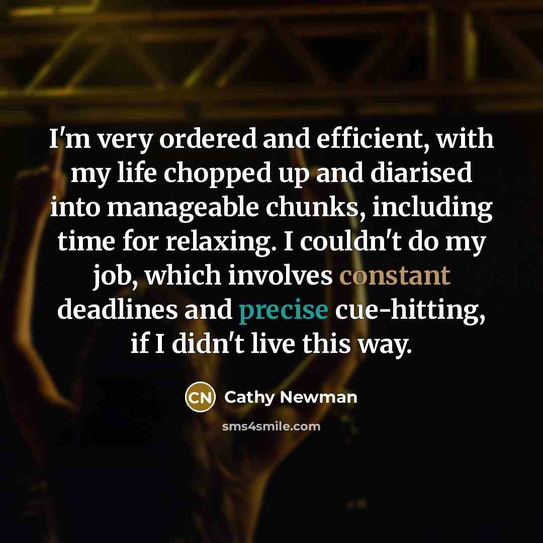 “I'm very ordered and efficient, with my life chopped up and diarised into manageable chunks, including time for relaxing. I couldn't do my job, which involves constant deadlines and precise cue-hitting, if I didn't live this way.” quote by Cathy Newman