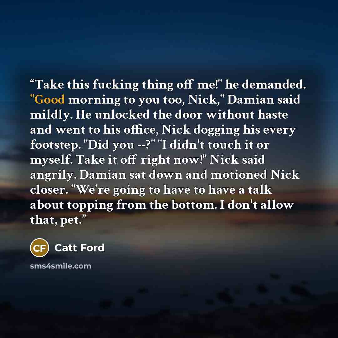 “Take this fucking thing off me!" he demanded. "Good morning to you too, Nick," Damian said mildly. He unlocked the door without haste and went to his office, Nick dogging his every footstep. "Did you --?" "I didn't touch it or myself. Take it off right now!" Nick said angrily. Damian sat down and…” quote by Catt Ford