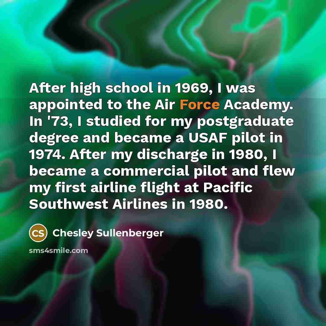 “After high school in 1969, I was appointed to the Air Force Academy. In '73, I studied for my postgraduate degree and became a USAF pilot in 1974. After my discharge in 1980, I became a commercial pilot and flew my first airline flight at Pacific Southwest Airlines in 1980.” quote by Chesley Sullenberger