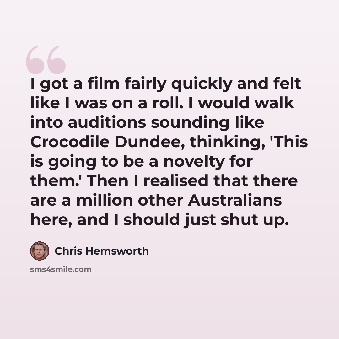 “I got a film fairly quickly and felt like I was on a roll. I would walk into auditions sounding like Crocodile Dundee, thinking, 'This is going to be a novelty for them.' Then I realised that there are a million other Australians here, and I should just shut up.” quote by Chris Hemsworth